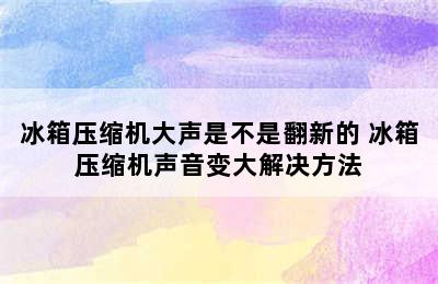 冰箱压缩机大声是不是翻新的 冰箱压缩机声音变大解决方法